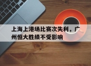 开云体育app下载-上海上港场比赛次失利，广州恒大胜绩不受影响